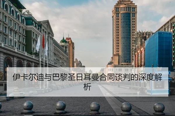 伊卡尔迪与巴黎圣日耳曼合同谈判的深度解析